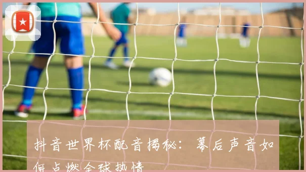 抖音世界杯配音揭秘：幕后声音如何点燃全球热情